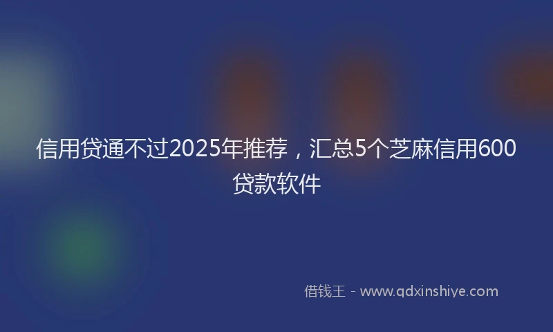信用贷通不过2025年推荐，汇总5个芝麻信用600贷款软件