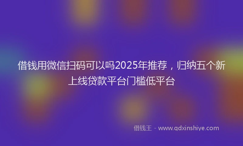 借钱用微信扫码可以吗2025年推荐，归纳五个新上线贷款平台门槛低平台