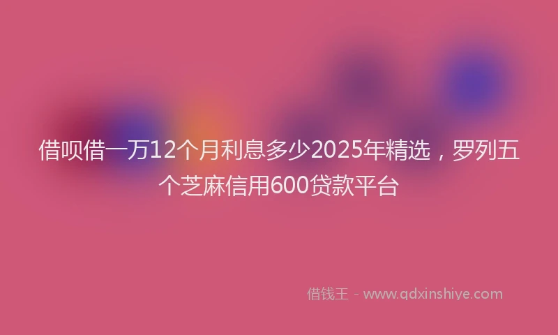 借呗借一万12个月利息多少2025年精选，罗列五个芝麻信用600贷款平台