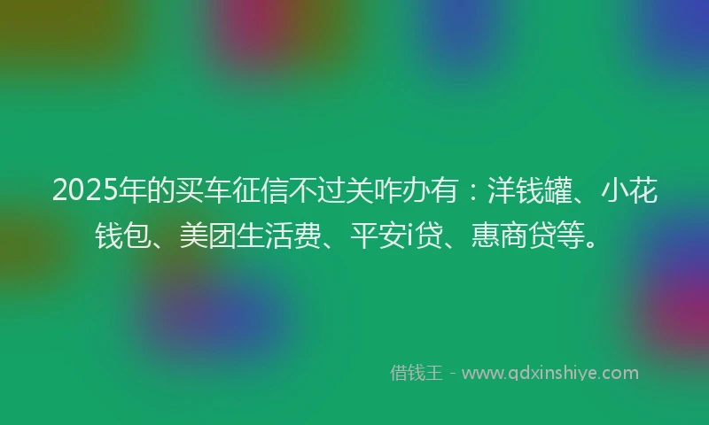 2025年的买车征信不过关咋办有：洋钱罐、小花钱包、美团生活费、平安i贷、惠商贷等。