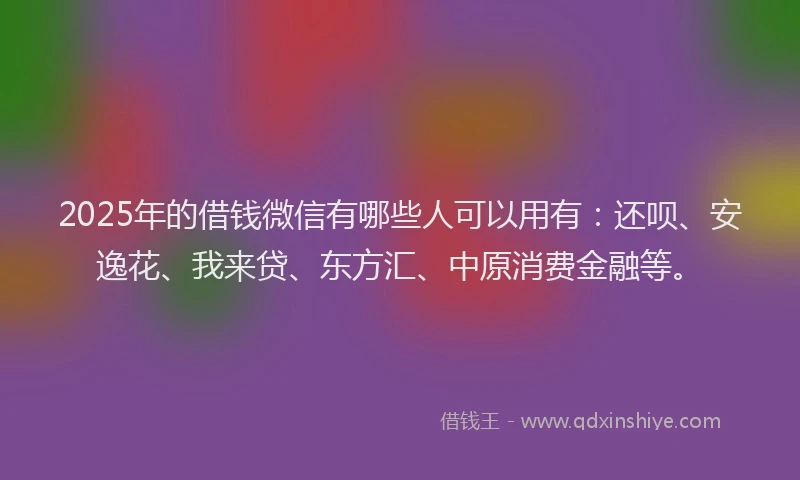 2025年的借钱微信有哪些人可以用有：还呗、安逸花、我来贷、东方汇、中原消费金融等。