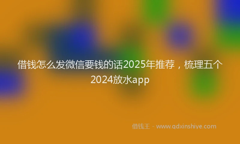 借钱怎么发微信要钱的话2025年推荐，梳理五个2024放水app