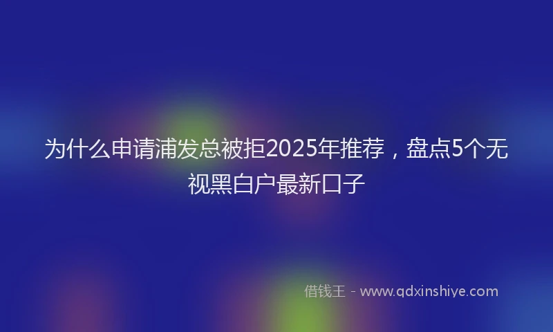 为什么申请浦发总被拒2025年推荐，盘点5个无视黑白户最新口子