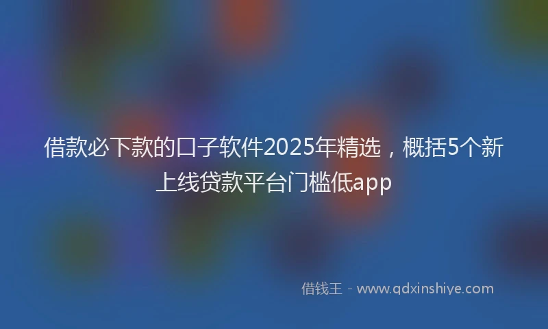 借款必下款的口子软件2025年精选，概括5个新上线贷款平台门槛低app