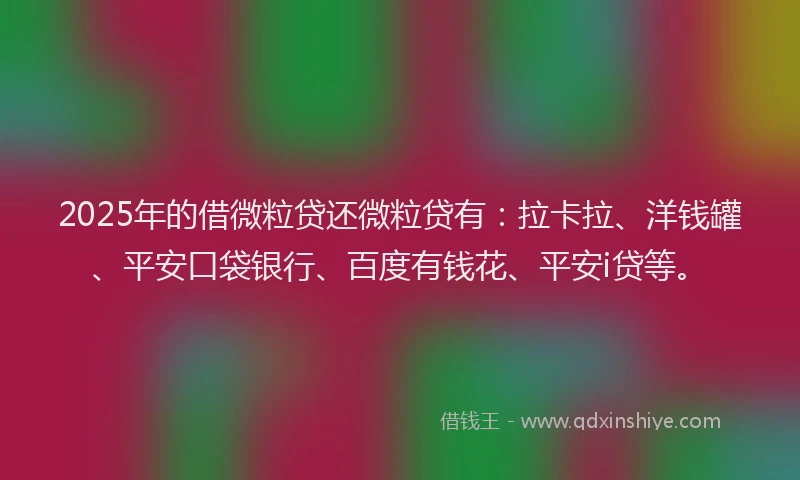 2025年的借微粒贷还微粒贷有：拉卡拉、洋钱罐、平安口袋银行、百度有钱花、平安i贷等。