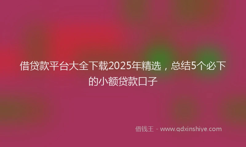 借贷款平台大全下载2025年精选，总结5个必下的小额贷款口子