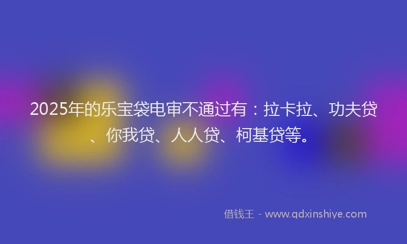 2025年的乐宝袋电审不通过有：拉卡拉、功夫贷、你我贷、人人贷、柯基贷等。