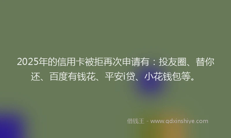 2025年的信用卡被拒再次申请有：投友圈、替你还、百度有钱花、平安i贷、小花钱包等。