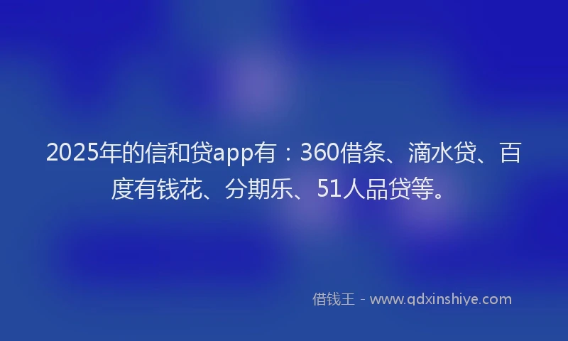 2025年的信和贷app有：360借条、滴水贷、百度有钱花、分期乐、51人品贷等。