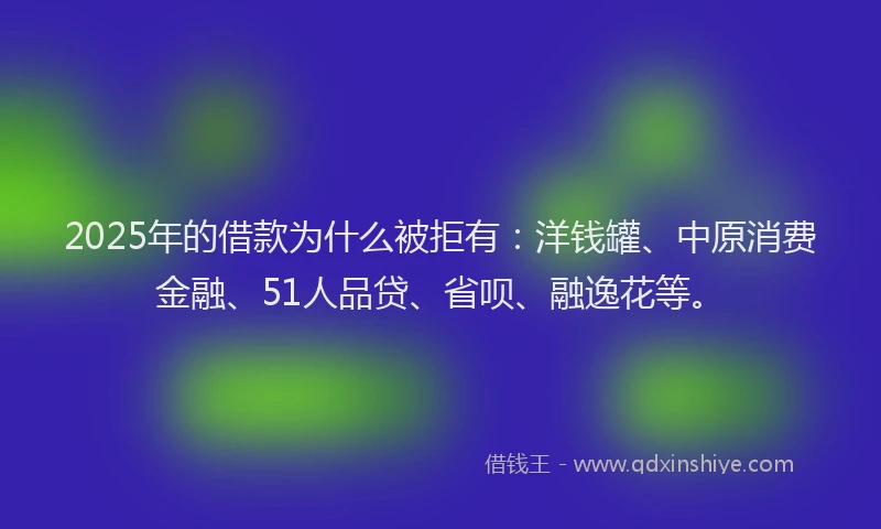 2025年的借款为什么被拒有：洋钱罐、中原消费金融、51人品贷、省呗、融逸花等。