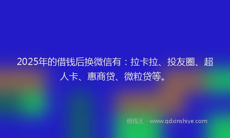 2025年的借钱后换微信有：拉卡拉、投友圈、超人卡、惠商贷、微粒贷等。