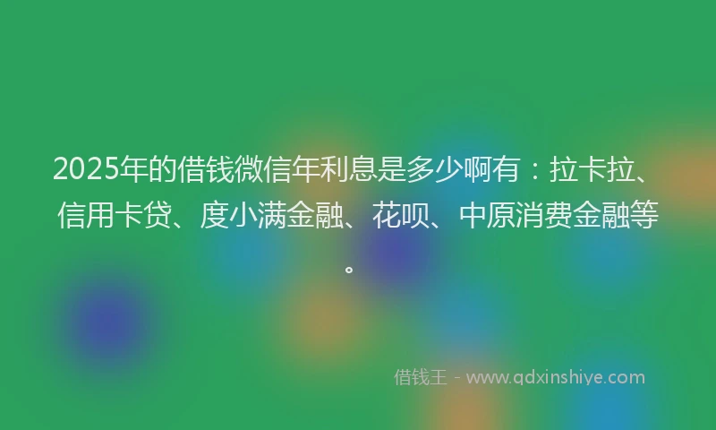 2025年的借钱微信年利息是多少啊有：拉卡拉、信用卡贷、度小满金融、花呗、中原消费金融等。