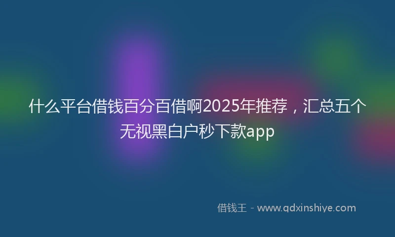 什么平台借钱百分百借啊2025年推荐，汇总五个无视黑白户秒下款app