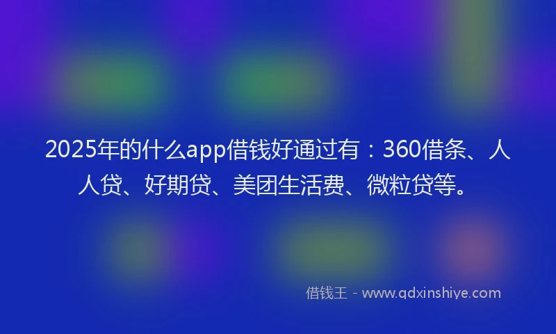 2025年的什么app借钱好通过有：360借条、人人贷、好期贷、美团生活费、微粒贷等。