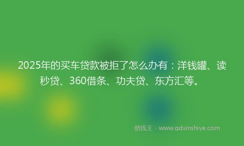 2025年的买车贷款被拒了怎么办有：洋钱罐、读秒贷、360借条、功夫贷、东方汇等。