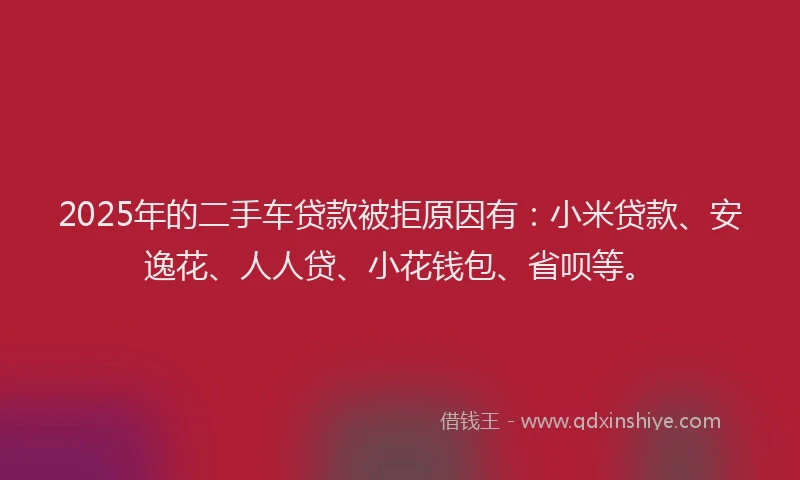 2025年的二手车贷款被拒原因有：小米贷款、安逸花、人人贷、小花钱包、省呗等。