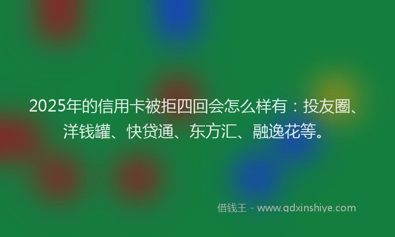 2025年的信用卡被拒四回会怎么样有：投友圈、洋钱罐、快贷通、东方汇、融逸花等。