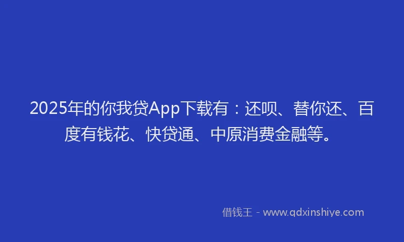 2025年的你我贷App下载有：还呗、替你还、百度有钱花、快贷通、中原消费金融等。