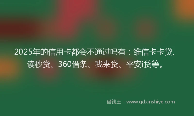 2025年的信用卡都会不通过吗有：维信卡卡贷、读秒贷、360借条、我来贷、平安i贷等。