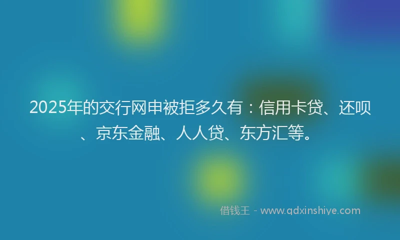 2025年的交行网申被拒多久有：信用卡贷、还呗、京东金融、人人贷、东方汇等。