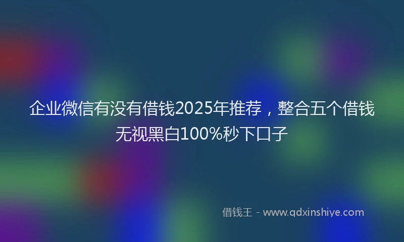 企业微信有没有借钱2025年推荐，整合五个借钱无视黑白100%秒下口子