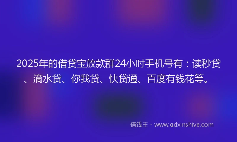 2025年的借贷宝放款群24小时手机号有：读秒贷、滴水贷、你我贷、快贷通、百度有钱花等。