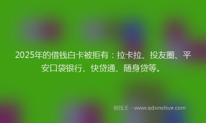 2025年的借钱白卡被拒有：拉卡拉、投友圈、平安口袋银行、快贷通、随身贷等。