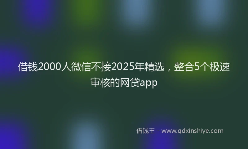 借钱2000人微信不接2025年精选，整合5个极速审核的网贷app