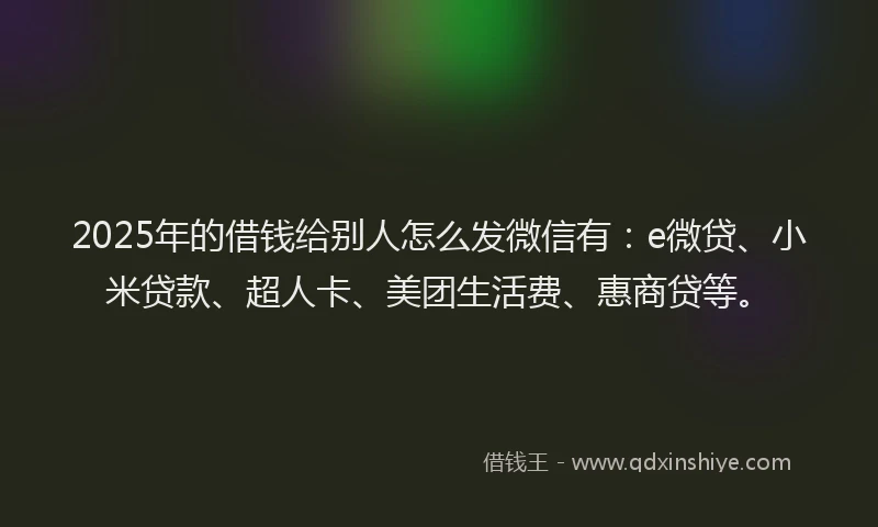 2025年的借钱给别人怎么发微信有：e微贷、小米贷款、超人卡、美团生活费、惠商贷等。