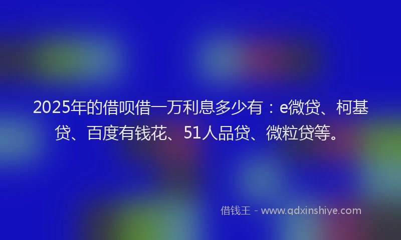 2025年的借呗借一万利息多少有：e微贷、柯基贷、百度有钱花、51人品贷、微粒贷等。