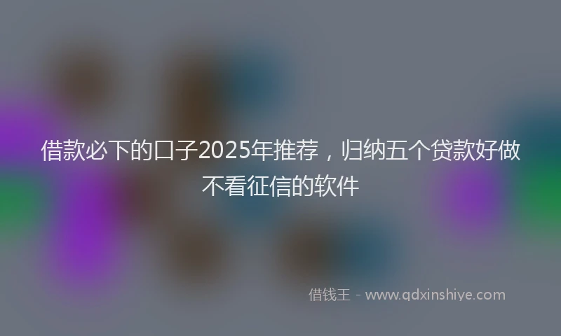 借款必下的口子2025年推荐，归纳五个贷款好做不看征信的软件