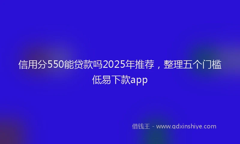 信用分550能贷款吗2025年推荐，整理五个门槛低易下款app