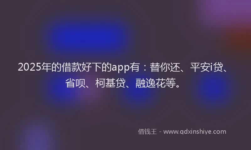 2025年的借款好下的app有：替你还、平安i贷、省呗、柯基贷、融逸花等。