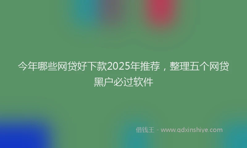 今年哪些网贷好下款2025年推荐，整理五个网贷黑户必过软件