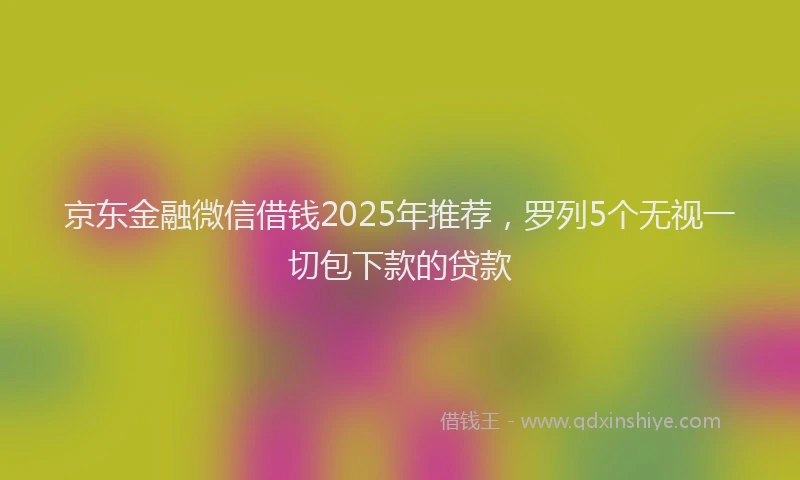京东金融微信借钱2025年推荐，罗列5个无视一切包下款的贷款