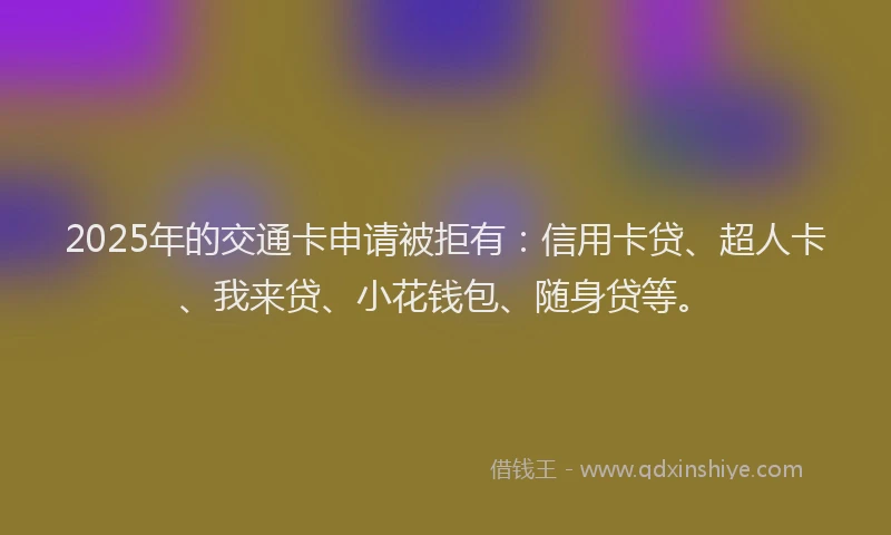 2025年的交通卡申请被拒有：信用卡贷、超人卡、我来贷、小花钱包、随身贷等。
