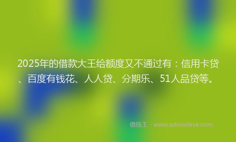 2025年的借款大王给额度又不通过有：信用卡贷、百度有钱花、人人贷、分期乐、51人品贷等。