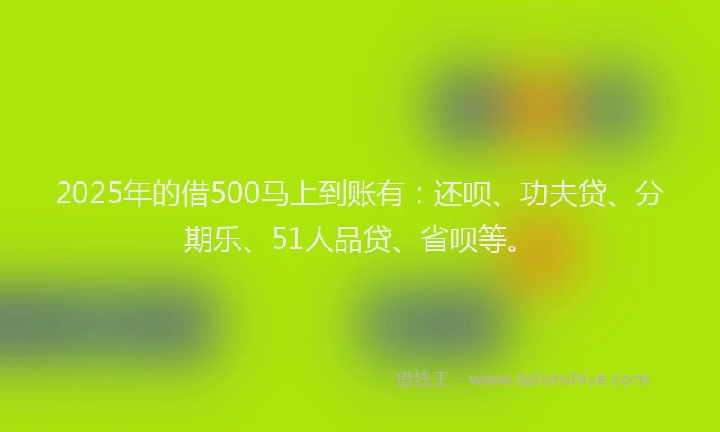 2025年的借500马上到账有：还呗、功夫贷、分期乐、51人品贷、省呗等。