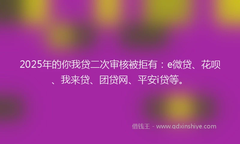 2025年的你我贷二次审核被拒有：e微贷、花呗、我来贷、团贷网、平安i贷等。