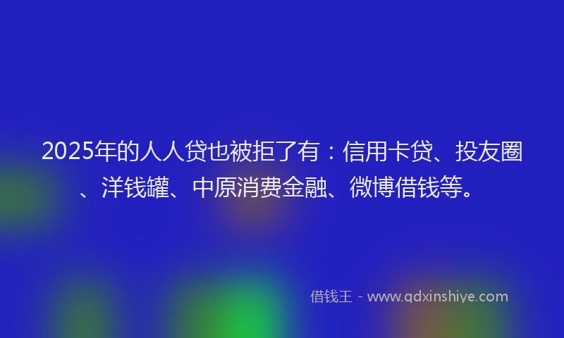 2025年的人人贷也被拒了有：信用卡贷、投友圈、洋钱罐、中原消费金融、微博借钱等。