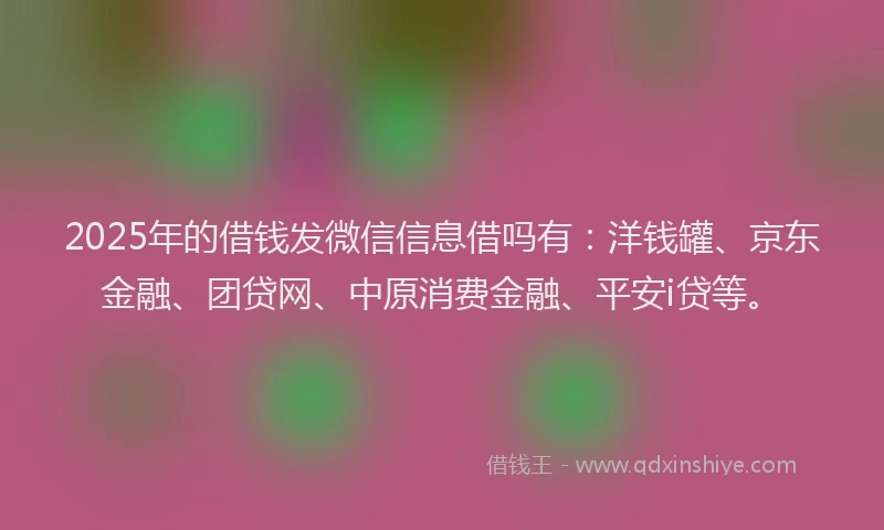 2025年的借钱发微信信息借吗有：洋钱罐、京东金融、团贷网、中原消费金融、平安i贷等。