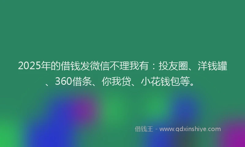 2025年的借钱发微信不理我有：投友圈、洋钱罐、360借条、你我贷、小花钱包等。