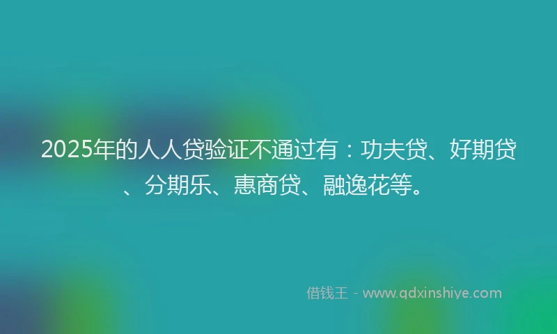 2025年的人人贷验证不通过有：功夫贷、好期贷、分期乐、惠商贷、融逸花等。