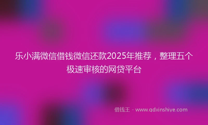 乐小满微信借钱微信还款2025年推荐，整理五个极速审核的网贷平台