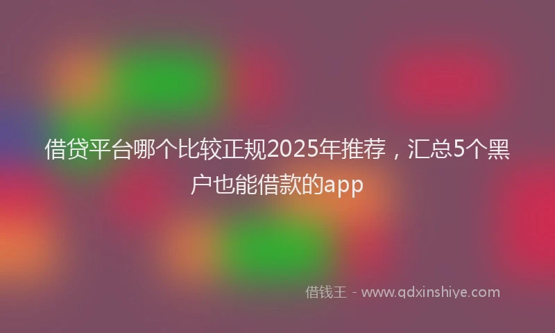 借贷平台哪个比较正规2025年推荐，汇总5个黑户也能借款的app