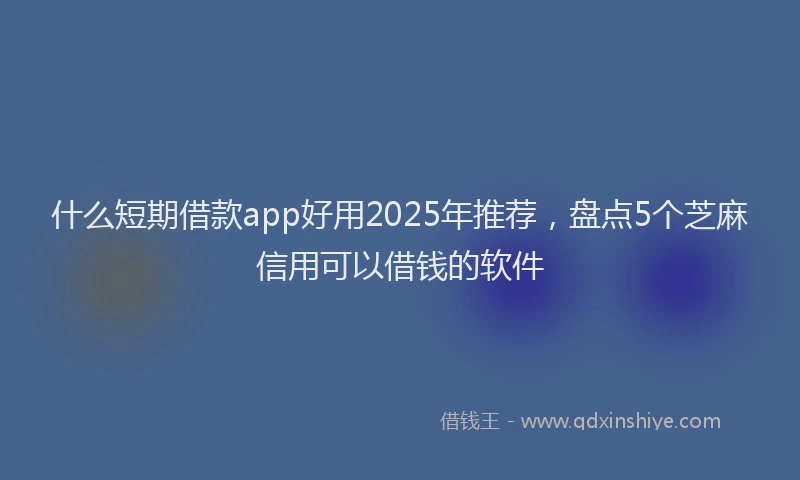 什么短期借款app好用2025年推荐，盘点5个芝麻信用可以借钱的软件