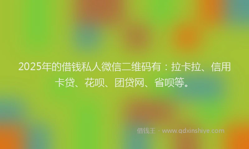 2025年的借钱私人微信二维码有：拉卡拉、信用卡贷、花呗、团贷网、省呗等。