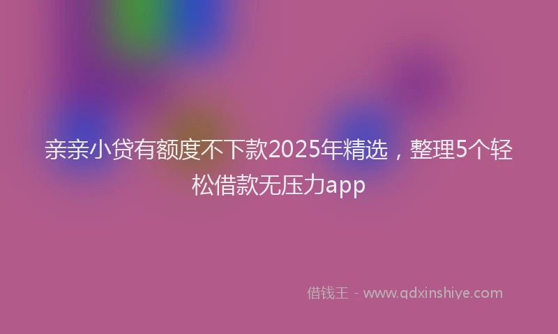 亲亲小贷有额度不下款2025年精选，整理5个轻松借款无压力app