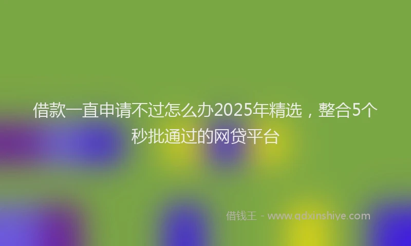 借款一直申请不过怎么办2025年精选，整合5个秒批通过的网贷平台