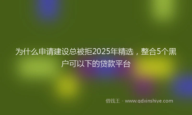 为什么申请建设总被拒2025年精选，整合5个黑户可以下的贷款平台